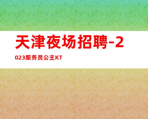 天津夜场招聘-2023服务员公主KTV人才招募中(高薪)