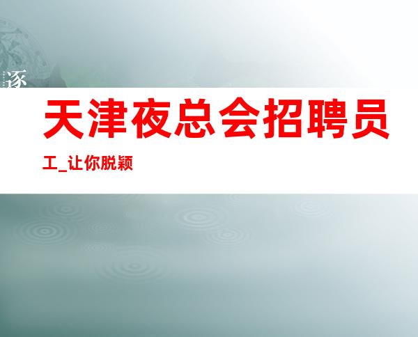 天津夜总会招聘员工_让你脱颖而出好赚夜总会员工优选