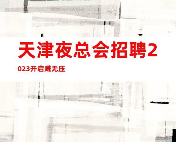 天津夜总会招聘2023开启赚无压力无押金