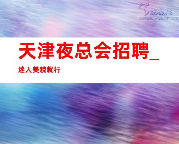 天津夜总会招聘_迷人美貌就行门槛低KTV服务生优选