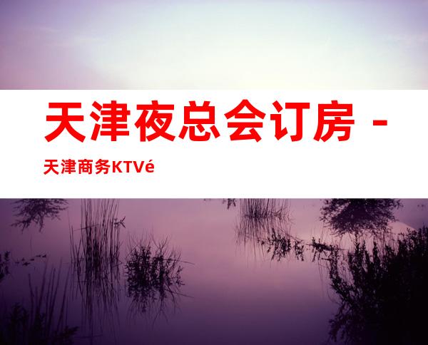 天津夜总会订房-天津商务KTV预定-天津高档消费场所