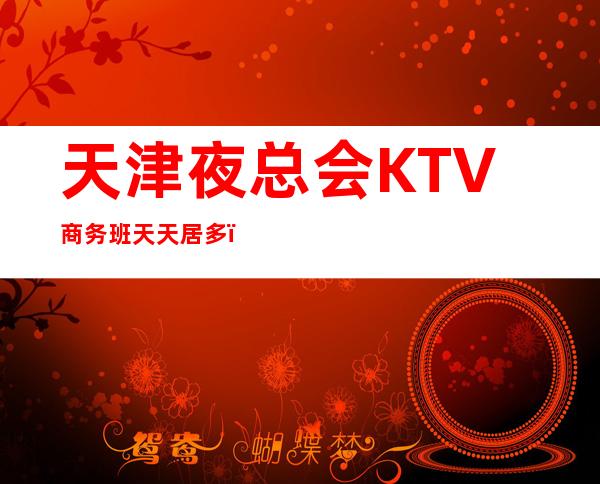 天津夜总会KTV商务班天天居多,无ic卡,面向全国招聘员工