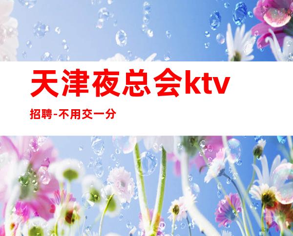 天津夜总会ktv招聘-不用交一分