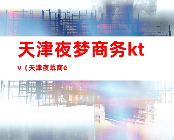 天津夜梦商务ktv(天津夜幕商贸有限公司)