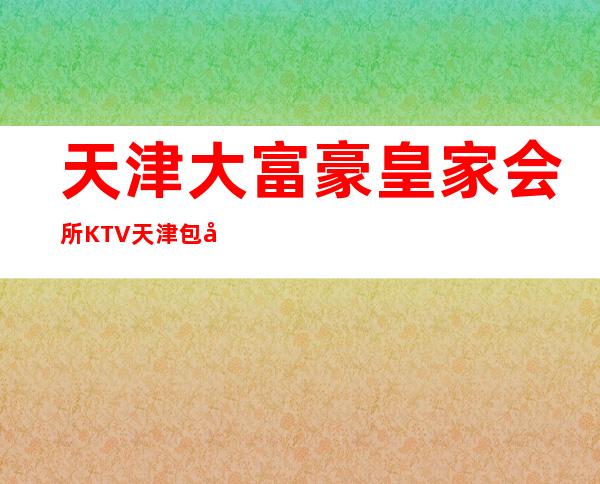 天津大富豪皇家会所KTV天津包厢档次较为豪华高档的夜总会