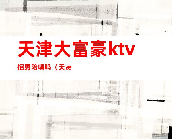 天津大富豪ktv招男陪唱吗(天津ktv哪里招聘男陪唱)