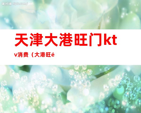 天津大港旺门ktv消费(大港旺门ktv里面乱吗)