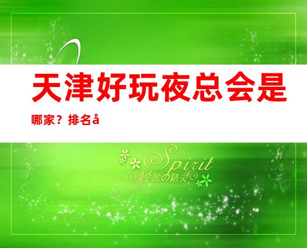 天津好玩夜总会是哪家？排名前十的让人流连忘返