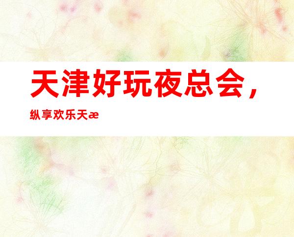 天津好玩夜总会，纵享欢乐天津好玩有趣夜总会盘点