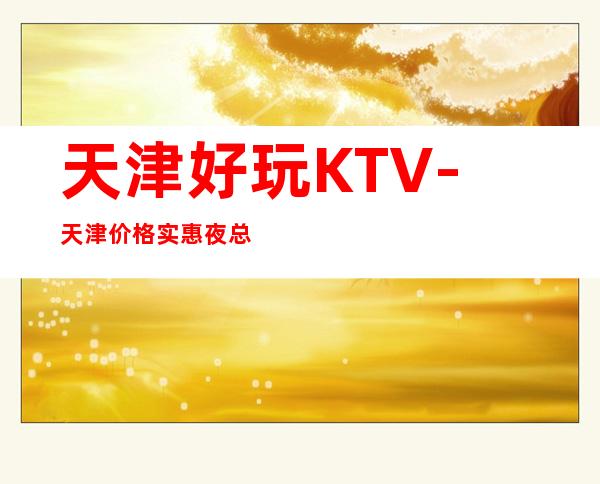 天津好玩KTV-天津价格实惠夜总会-天津商务KTV预定