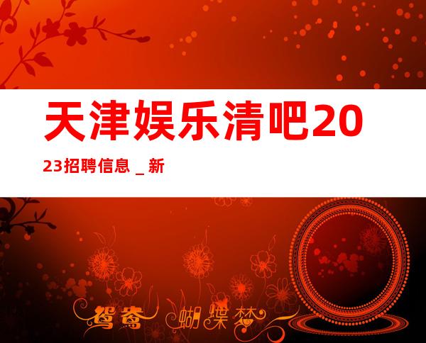 天津娱乐清吧2023招聘信息_新人必看信息