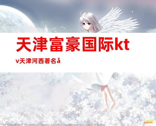 天津富豪国际ktv天津河西著名夜总会档次消费介绍。