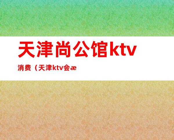 天津尚公馆ktv消费(天津ktv会所)