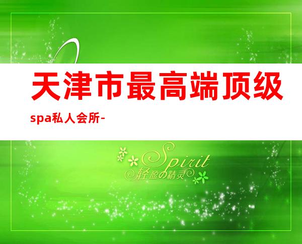 天津市最高端顶级spa私人会所-天津SPA会所哪家专业?地点在哪里?