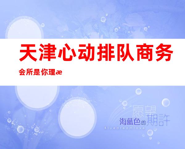 天津心动排队商务会所是你理想型的-天津酒吧预定