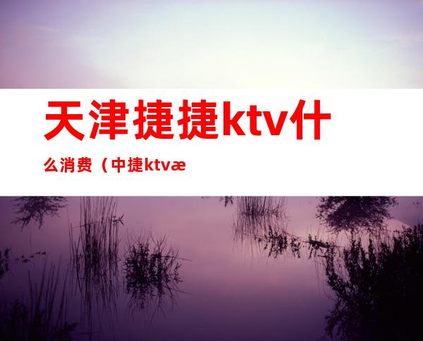 天津捷捷ktv什么消费(中捷ktv有开门的吗)