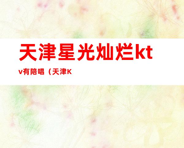 天津星光灿烂ktv有陪唱(天津KTV陪唱)
