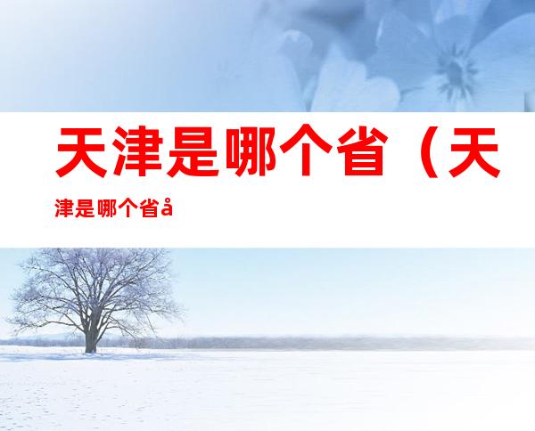 天津是哪个省(天津是哪个省哪个市的城市)