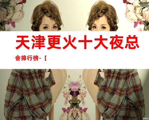 天津更火十大夜总会排行榜-【天津哪家KTV好玩】