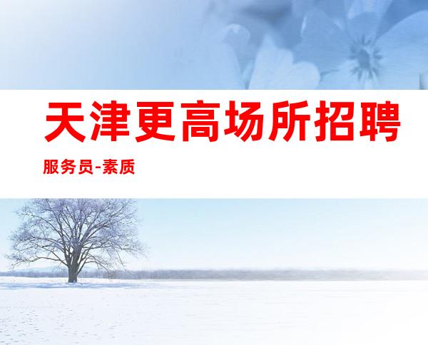 天津更高场所招聘服务员-素质场上班轻松赚