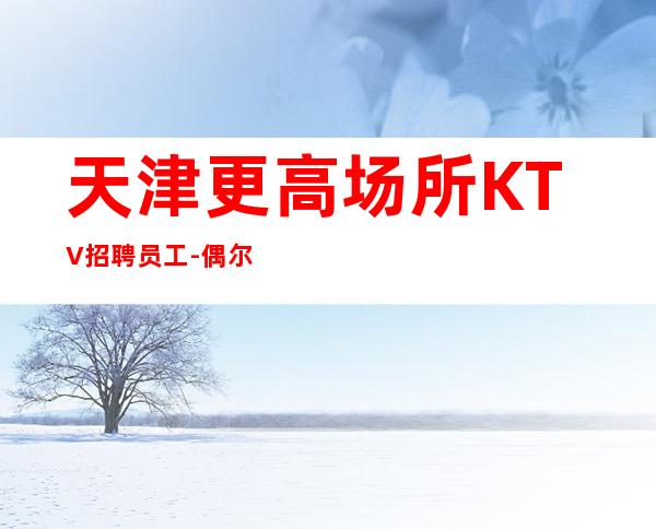 天津更高场所KTV招聘员工-偶尔也经常上二班生意特稳