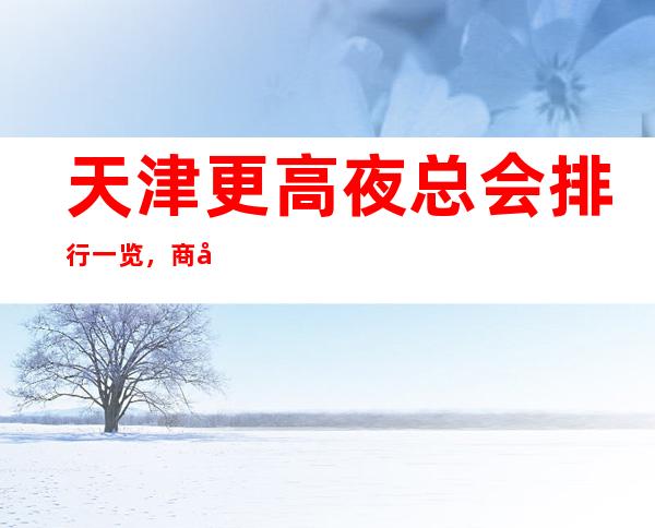 天津更高夜总会排行一览，商务接待不用愁-点我预定