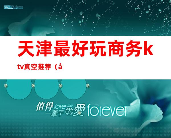天津最好玩商务ktv真空推荐（天津比较好的ktv）