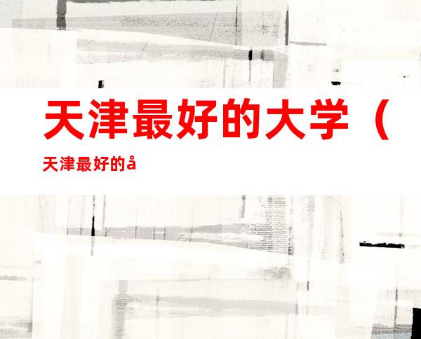 天津最好的大学(天津最好的大学有几所)