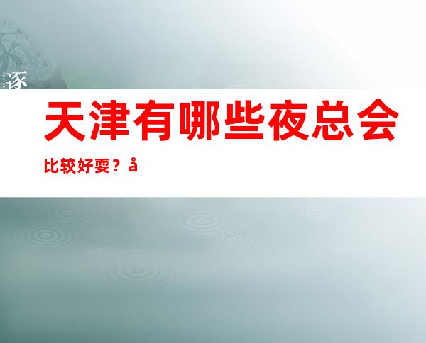 天津有哪些夜总会比较好耍?天津十大夜场排行榜