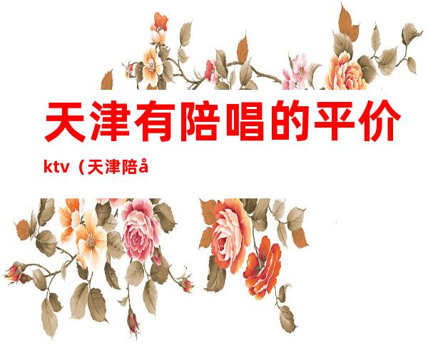 天津有陪唱的平价ktv(天津 陪唱)