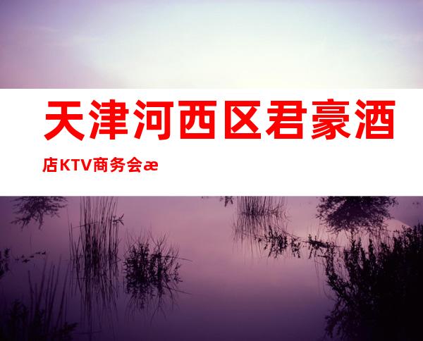 天津河西区君豪酒店KTV商务会所排名档次消费情况怎样?