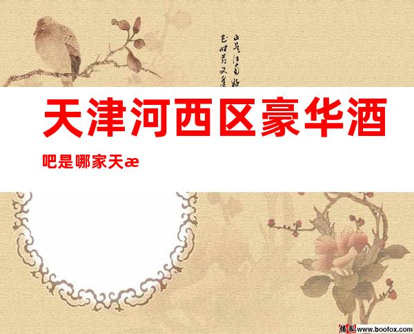 天津河西区豪华酒吧是哪家?天津海天盛筵酒吧
