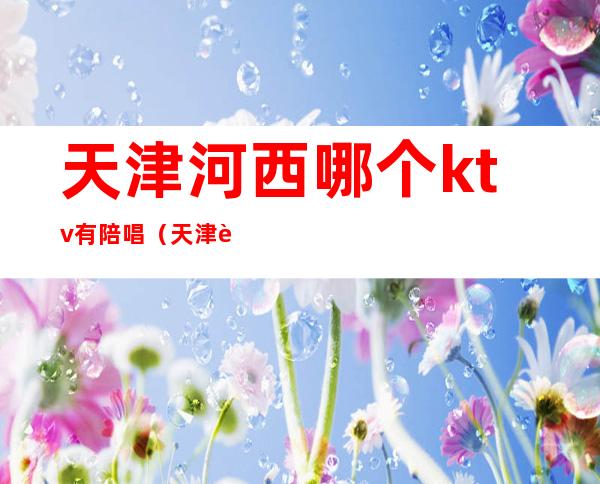 天津河西哪个ktv有陪唱（天津西青陪唱ktv）