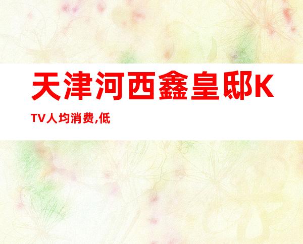 天津河西鑫皇邸KTV人均消费,低消价格,包厢预订