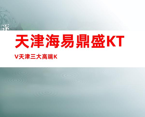 天津海易鼎盛KTV天津三大高端KTV消费排行推荐。