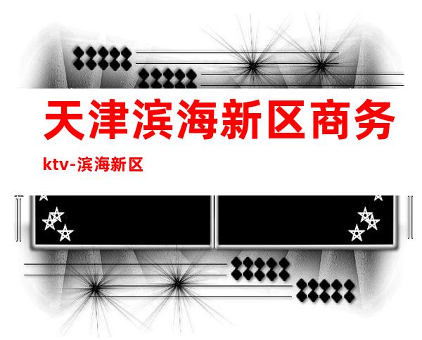 天津滨海新区商务ktv-滨海新区ktv何时开业