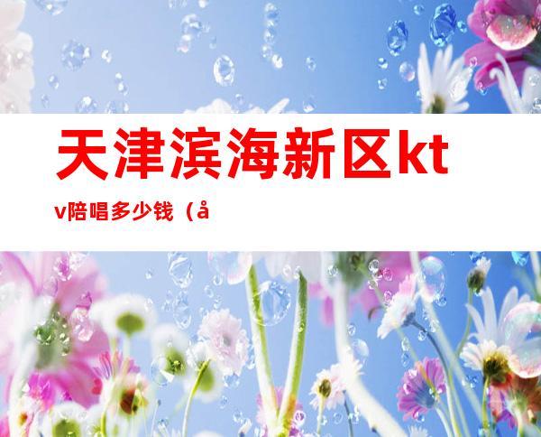 天津滨海新区ktv陪唱多少钱(天津金梦ktv陪唱多少钱)