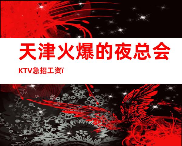 天津火爆的夜总会KTV急招 工资!无上限!无卡无任务,食宿无忧