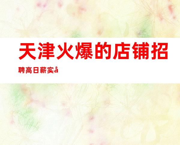 天津火爆的店铺招聘 高日薪 实力团队带你轻松赚钱