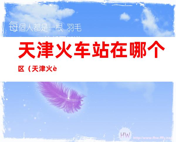 天津火车站在哪个区(天津火车站在哪个区有公交)
