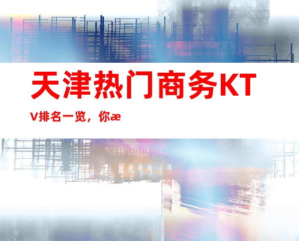 天津热门商务KTV排名一览，你来过几家呢？