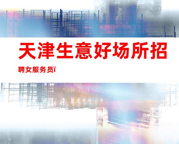 天津生意好场所招聘女服务员，[付出的努力终有丰厚回报]