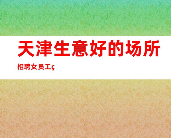 天津生意好的场所招聘女员工特 不拖欠工资