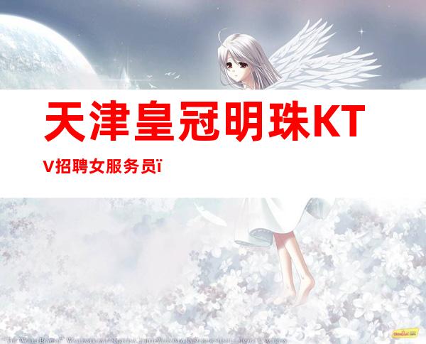 天津皇冠明珠KTV招聘女服务员，-场好上班无任务