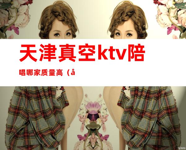 天津真空ktv陪唱哪家质量高（天津北辰ktv哪有陪唱的）