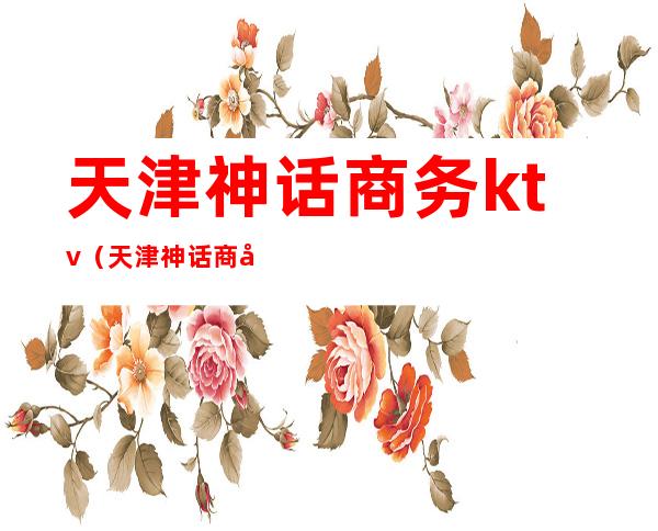 天津神话商务ktv(天津神话商务会所注册时间)