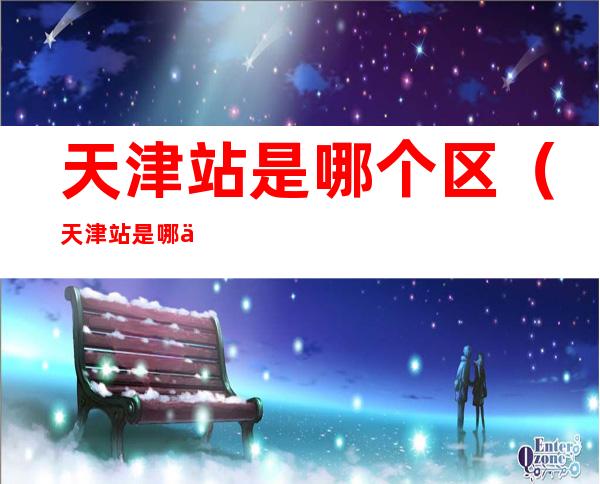 天津站是哪个区(天津站是哪个区,是高风险吗)