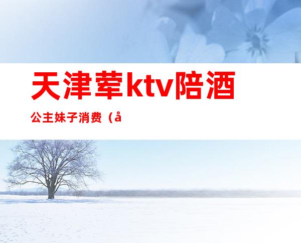 天津荤ktv陪酒公主妹子消费(天津KTV公主)