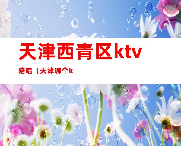 天津西青区ktv陪唱(天津哪个ktv有男陪唱)