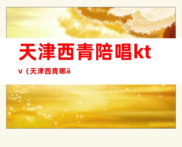 天津西青陪唱ktv(天津西青哪个KTV有陪唱)